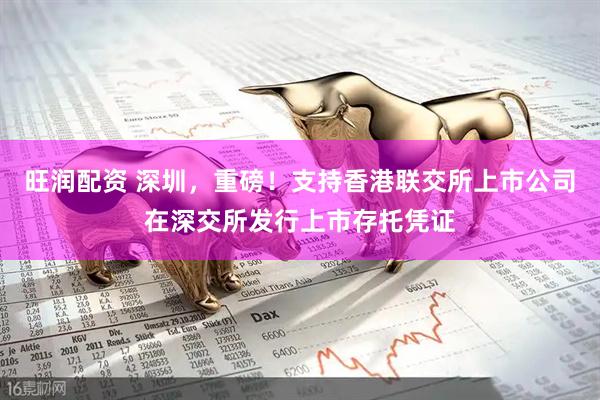 旺润配资 深圳，重磅！支持香港联交所上市公司在深交所发行上市存托凭证