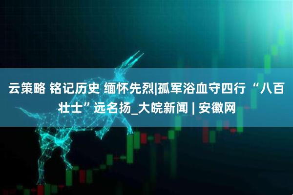 云策略 铭记历史 缅怀先烈|孤军浴血守四行 “八百壮士”远名扬_大皖新闻 | 安徽网