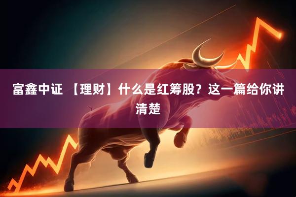 富鑫中证 【理财】什么是红筹股？这一篇给你讲清楚