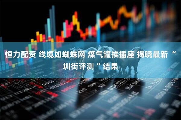 恒力配资 线缆如蜘蛛网 煤气罐挨插座 揭晓最新 “圳街评测 ”结果