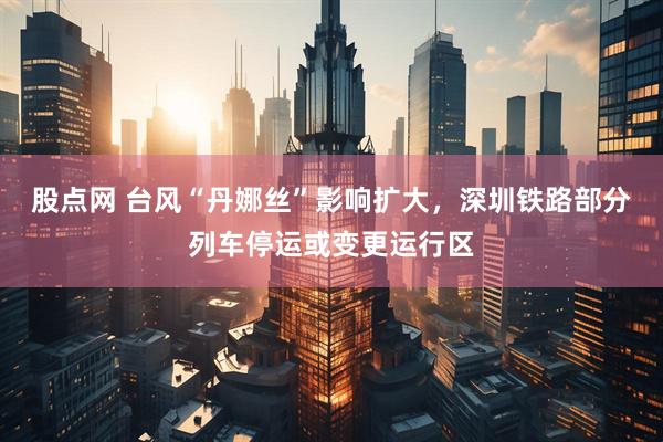 股点网 台风“丹娜丝”影响扩大，深圳铁路部分列车停运或变更运行区