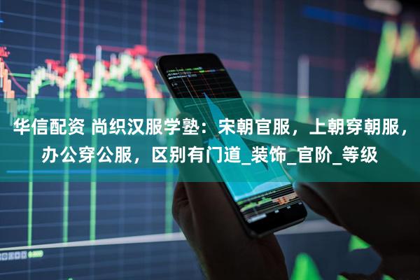 华信配资 尚织汉服学塾：宋朝官服，上朝穿朝服，办公穿公服，区别有门道_装饰_官阶_等级