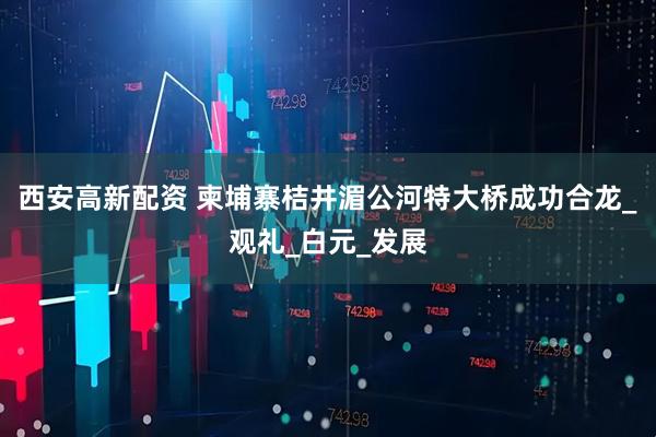 西安高新配资 柬埔寨桔井湄公河特大桥成功合龙_观礼_白元_发展