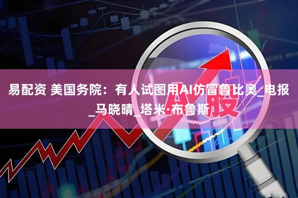 易配资 美国务院：有人试图用AI仿冒鲁比奥_电报_马晓晴_塔米·布鲁斯