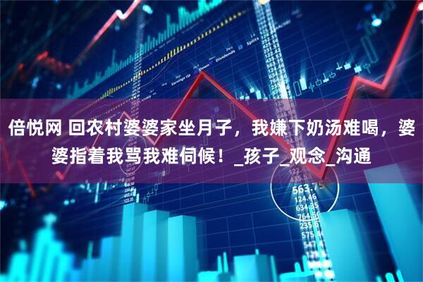 倍悦网 回农村婆婆家坐月子，我嫌下奶汤难喝，婆婆指着我骂我难伺候！_孩子_观念_沟通