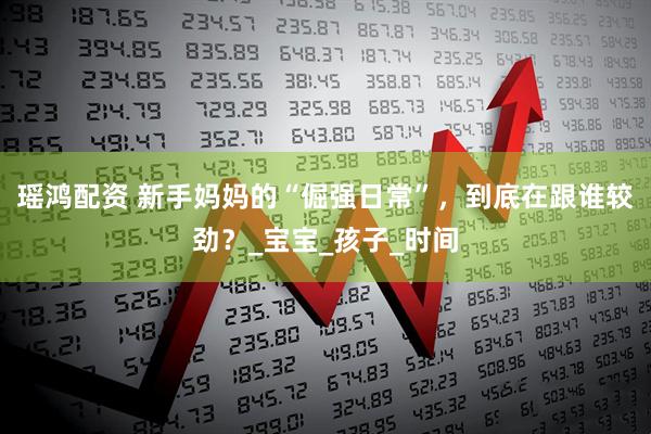 瑶鸿配资 新手妈妈的“倔强日常”，到底在跟谁较劲？_宝宝_孩子_时间
