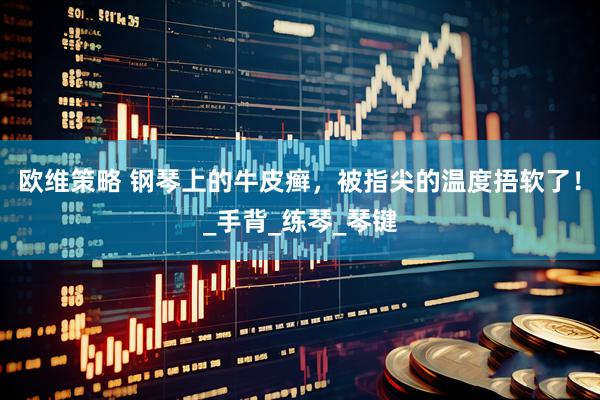 欧维策略 钢琴上的牛皮癣，被指尖的温度捂软了！_手背_练琴_琴键