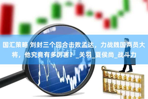 国汇策略 刘封三个回合击败孟达，力战魏国两员大将，他究竟有多厉害？_关羽_夏侯尚_战斗力