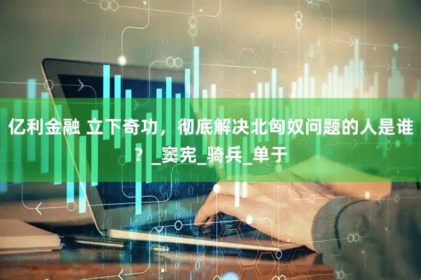 亿利金融 立下奇功，彻底解决北匈奴问题的人是谁？_窦宪_骑兵_单于