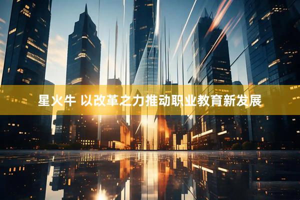 星火牛 以改革之力推动职业教育新发展