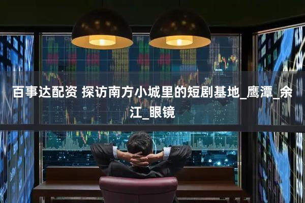 百事达配资 探访南方小城里的短剧基地_鹰潭_余江_眼镜