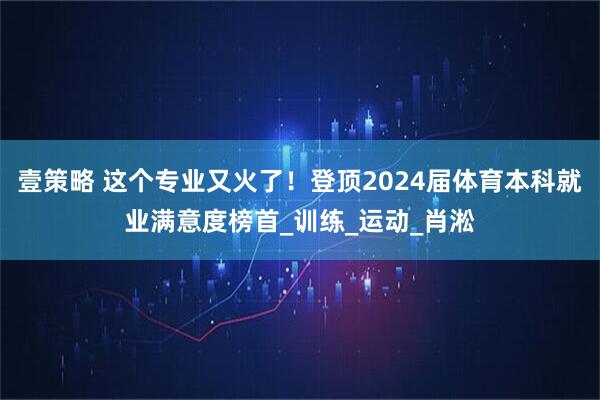 壹策略 这个专业又火了！登顶2024届体育本科就业满意度榜首_训练_运动_肖淞