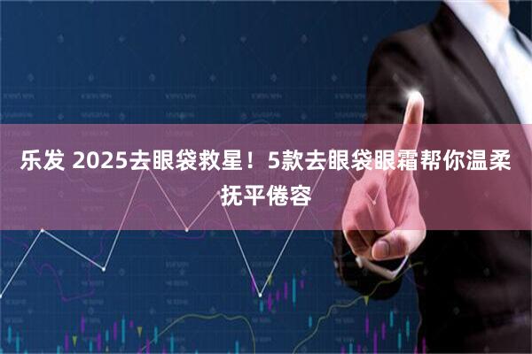 乐发 2025去眼袋救星!5款去眼袋眼霜帮你温柔抚平倦容