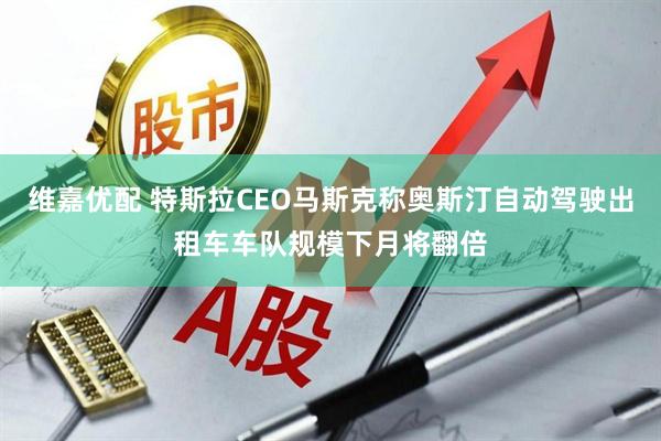 维嘉优配 特斯拉CEO马斯克称奥斯汀自动驾驶出租车车队规模下月将翻倍