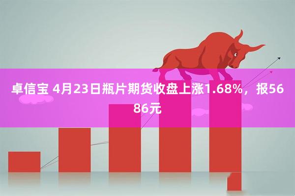 卓信宝 4月23日瓶片期货收盘上涨1.68%，报5686元