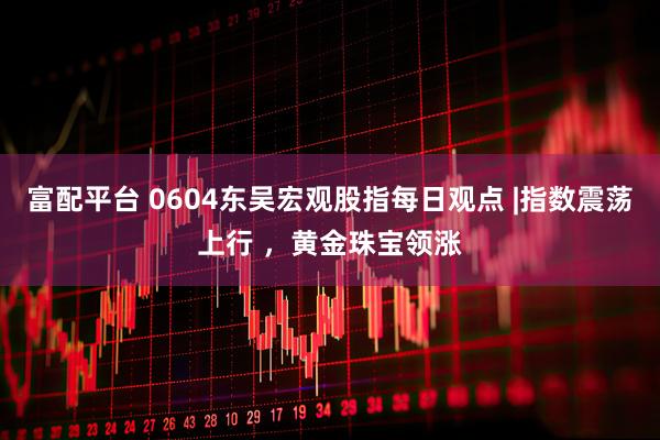 富配平台 0604东吴宏观股指每日观点 |指数震荡上行 ，黄金珠宝领涨