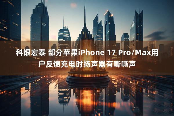 科银宏泰 部分苹果iPhone 17 Pro/Max用户反馈充电时扬声器有嘶嘶声