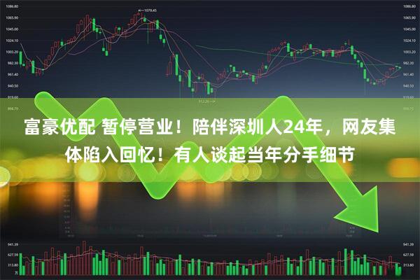 富豪优配 暂停营业!陪伴深圳人24年,网友集体陷入回忆!有人谈起当年分手细节
