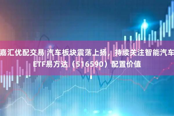 嘉汇优配交易 汽车板块震荡上扬，持续关注智能汽车ETF易方达（516590）配置价值