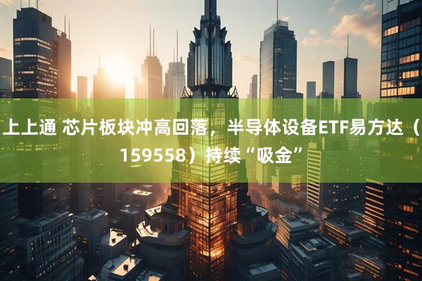 上上通 芯片板块冲高回落，半导体设备ETF易方达（159558）持续“吸金”