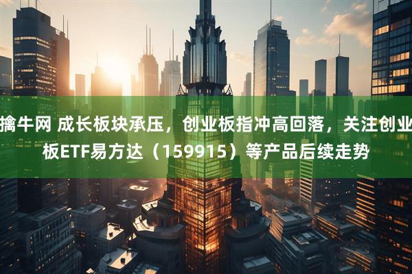 擒牛网 成长板块承压，创业板指冲高回落，关注创业板ETF易方达（159915）等产品后续走势