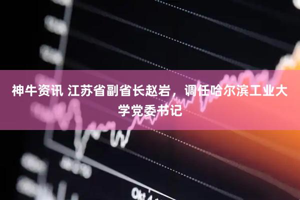 神牛资讯 江苏省副省长赵岩，调任哈尔滨工业大学党委书记